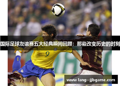 国际足球友谊赛五大经典瞬间回顾:那些改变历史的时刻 国际足球友谊赛五大经典瞬间回顾:那些改变历史的时刻
