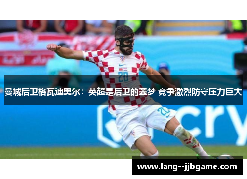 曼城后卫格瓦迪奥尔:英超是后卫的噩梦 竞争激烈防守压力巨大 曼城后卫格瓦迪奥尔:英超是后卫的噩梦 竞争激烈防守压力巨大