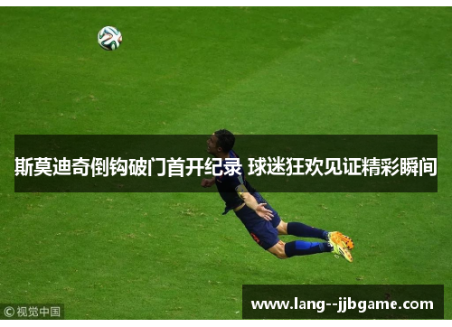 斯莫迪奇倒钩破门首开纪录 球迷狂欢见证精彩瞬间 斯莫迪奇倒钩破门首开纪录 球迷狂欢见证精彩瞬间