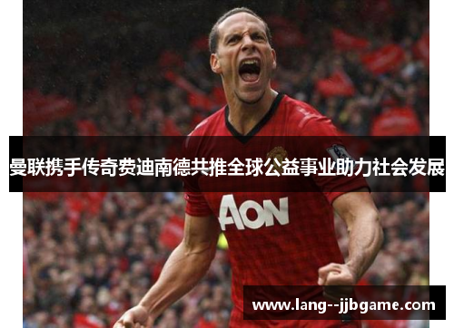 曼联携手传奇费迪南德共推全球公益事业助力社会发展 曼联携手传奇费迪南德共推全球公益事业助力社会发展