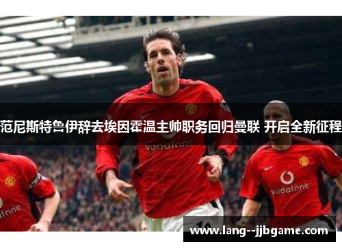 范尼斯特鲁伊辞去埃因霍温主帅职务回归曼联 开启全新征程