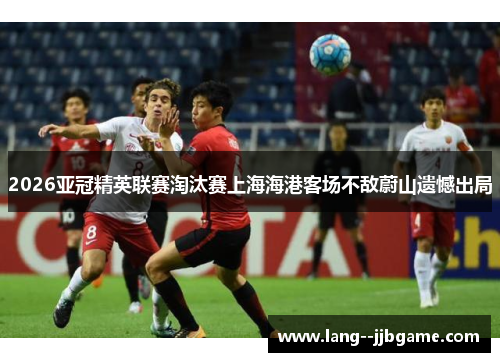 2026亚冠精英联赛淘汰赛上海海港客场不敌蔚山遗憾出局
