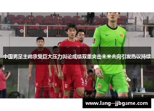 中国男足主帅承受巨大压力舆论成绩双重夹击未来去向引发热议持续 中国男足主帅承受巨大压力舆论成绩双重夹击未来去向引发热议持续