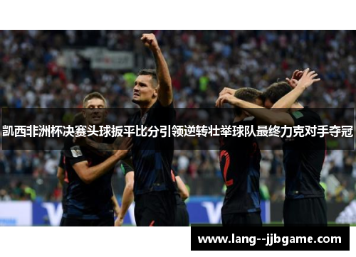 凯西非洲杯决赛头球扳平比分引领逆转壮举球队最终力克对手夺冠 凯西非洲杯决赛头球扳平比分引领逆转壮举球队最终力克对手夺冠