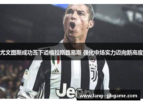 尤文图斯成功签下道格拉斯路易斯 强化中场实力迈向新高度 尤文图斯成功签下道格拉斯路易斯 强化中场实力迈向新高度