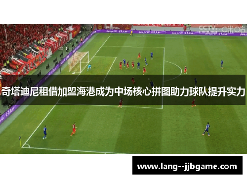 奇塔迪尼租借加盟海港成为中场核心拼图助力球队提升实力 奇塔迪尼租借加盟海港成为中场核心拼图助力球队提升实力