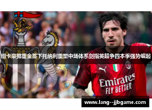 纽卡豪掷重金签下托纳利重塑中场体系剑指英超争四本季强势崛起 纽卡豪掷重金签下托纳利重塑中场体系剑指英超争四本季强势崛起